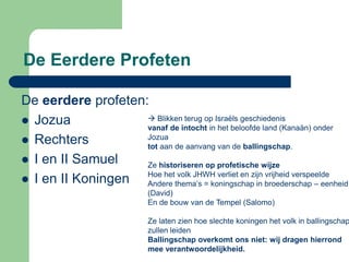 De Eerdere Profeten

De eerdere profeten:
 Jozua              Blikken terug op Israëls geschiedenis
                    vanaf de intocht in het beloofde land (Kanaän) onder
 Rechters          Jozua
                    tot aan de aanvang van de ballingschap.
 I en II Samuel    Ze historiseren op profetische wijze
                    Hoe het volk JHWH verliet en zijn vrijheid verspeelde
 I en II Koningen  Andere thema’s = koningschap in broederschap – eenheid
                            (David)
                            En de bouw van de Tempel (Salomo)

                            Ze laten zien hoe slechte koningen het volk in ballingschap
                            zullen leiden
                            Ballingschap overkomt ons niet: wij dragen hierrond
                            mee verantwoordelijkheid.
 