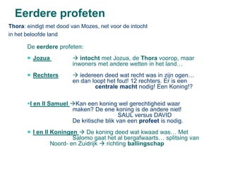 Eerdere profeten
Thora: eindigt met dood van Mozes, net voor de intocht
in het beloofde land

       De eerdere profeten:
        Jozua           intocht met Jozua, de Thora voorop, maar
                        inwoners met andere wetten in het land…
        Rechters        iedereen deed wat recht was in zijn ogen…
                        en dan loopt het fout! 12 rechters. Er is een
                                centrale macht nodig! Een Koning!?

       I en II Samuel Kan een koning wel gerechtigheid waar
                       maken? De ene koning is de andere niet!
                                          SAUL versus DAVID
                       De kritische blik van een profeet is nodig.
        I en II Koningen  De koning deed wat kwaad was… Met
                         Salomo gaat het al bergafwaarts… splitsing van
                 Noord- en Zuidrijk  richting ballingschap
 