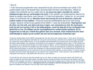 1 Sam 8
1 Toen Samuel oud geworden was, benoemde hij zijn zonen tot rechters over Israël. 2 De
oudste heette Joël en de tweede Abia. Ze bestuurden het land vanuit Berseba. 3 Maar ze
volgden het voorbeeld van hun vader niet na: ze waren op eigen voordeel uit, namen
steekpenningen aan en verdraaiden het recht. 4 De oudsten van Israël kwamen daarom bij
elkaar en gingen naar Rama, naar Samuel. 5 ‘U bent oud geworden,’ zeiden ze, ‘en uw zonen
volgen uw voorbeeld niet na. Benoem liever een koning om ons te besturen, zoals alle
andere volken er een hebben.’ 6 Samuel vond het ontoelaatbaar dat ze om een koning
vroegen. Daarom richtte hij een gebed tot de HEER, 7 maar die antwoordde: ‘Geef gehoor aan
de stem van het volk, aan alles wat ze je vragen. Jou verwerpen ze niet. Ze verwerpen
juist mij als hun koning. 8 Zo is het altijd gegaan, vanaf de dag dat ik hen uit Egypte heb
geleid tot nu toe. Ze hebben mij de rug toegekeerd en andere goden gediend, en zo
vergaat het nu ook jou. 9 Geef dus gehoor aan hun verzoek, maar waarschuw hen door
uitdrukkelijk te wijzen op de rechten die aan het koningschap verbonden zijn.’

10 Samuel vertelde alles wat de HEER had gezegd aan het volk, dat om een koning vroeg. 11 Toen zei hij: ‘Dit zijn de
rechten die aan het koningschap verbonden zijn: Uw zonen zal een koning u afnemen en ze indelen bij zijn strijdwagens,
zijn ruiterij of zijn persoonlijke escorte, 12 of ze aanstellen als bevelhebbers over duizend man of over vijftig. Hij zal ze
zijn akkers laten ploegen, zijn oogst laten binnenhalen en zijn wapens en strijdwagens laten maken. 13 Uw dochters zal
hij u afnemen om ze zalf te laten bereiden en te laten koken en bakken. 14 Uw vruchtbaarste landerijen, wijngaarden en
olijfgaarden zal hij u afnemen en toewijzen aan zijn hovelingen. 15 Van de opbrengst van uw akkers en wijngaarden zal
hij een tiende deel opeisen en dat aan zijn hovelingen en hoge ambtenaren geven. 16 Uw beste slaven en slavinnen en
uw sterkste arbeidskrachten zal hij u afnemen om ze voor zichzelf te laten werken, en ook uw ezels. 17 Van uw schapen
en geiten zal hij een tiende deel opeisen en ook uzelf zult hem moeten dienen. 18 En wanneer u dan de HEER te hulp
roept tegen de koning die u zelf gewild hebt, dan zal hij u niet verhoren.’

19 Het volk trok zich niets van Samuels woorden aan en zei: ‘Nee, we willen een koning en anders niet! 20 Dan pas
zullen we gelijk zijn aan alle andere volken. We willen dat een koning ons bestuurt en recht over ons spreekt, voor ons
uittrekt en ons voorgaat in de strijd.’ 21 Samuel hoorde aan wat het volk te zeggen had en bracht het over aan de HEER.
22 Toen zei de HEER tegen Samuel: ‘Geef gehoor aan hun verzoek en stel een koning over hen aan.’ En Samuel zei
tegen de Israëlieten dat iedereen naar zijn eigen stad moest terugkeren.
 