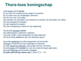 Thora-loos koningschap
Jullie zonen zal hij nemen
En ze voor zich inzetten bij zijn wagen en paarden,
En zij zullen voor zijn strijdwagen uitrennen,
Om ze voor zich in te zetten
Als oversten van eenheden van duizend en oversten van eenheden van vijftig –
Om zijn ploegland te ploegen
En zijn maailand te maaien,
Om zijn oorlogstuig te maken en zijn wagentuig.

Hij zal jullie dochters nemen
Als zalfmengsters, kokkinnen, baksters.
Van jullie velden, jullie wijngaarden en jullie olijftuinen
Zal hij de beste nemen en aan zijn dierbaren geven,

Aan jullie zaailanden en jullie wijngaarden zal hij tienden
Opleggen en geven aan zijn hovelingen en dienaren
En jullie slaven en slavinnen, jullie jonge mannen, de beste,
En jullie ezels zal hij nemen en voor zijn ondernemingen gebruiken,
Aan jullie kleinvee zal hij tienden opleggen,
En jullie zelf zult zijn slaven zijn (1 Sam. 8,11 – 17)
 
