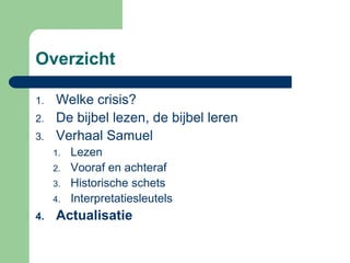 Overzicht

1.   Welke crisis?
2.   De bijbel lezen, de bijbel leren
3.   Verhaal Samuel
     1.   Lezen
     2.   Vooraf en achteraf
     3.   Historische schets
     4.   Interpretatiesleutels
4.   Actualisatie
 