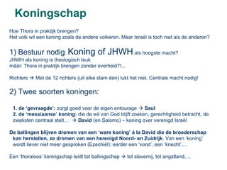 Koningschap
Hoe Thora in praktijk brengen?
Het volk wil een koning zoals de andere volkeren. Maar Israël is toch niet als de anderen?


1) Bestuur nodig: Koning of JHWH als hoogste macht?
JHWH als koning is theologisch leuk
mààr: Thora in praktijk brengen zonder overheid?!...

Richters  Met de 12 richters (uit elke stam één) lukt het niet. Centrale macht nodig!

2) Twee soorten koningen:

 1. de ‘gevraagde’: zorgt goed voor de eigen entourage  Saul
 2. de ‘messiaanse’ koning: die de wil van God blijft zoeken, gerechtigheid betracht, de
 zwaksten centraal stelt…  David (en Salomo) – koning over verenigd Israël

De ballingen blijven dromen van een ‘ware koning’ à la David die de broederschap
 kan herstellen, ze dromen van een herenigd Noord- en Zuidrijk. Van een ‘koning’
 wordt liever niet meer gesproken (Ezechiël): eerder een ‘vorst’, een ‘knecht’,…

Een ‘thoraloos’ koningschap leidt tot ballingschap  tot slavernij, tot angstland,…
 