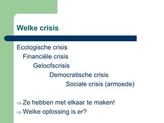 Welke crisis

Ecologische crisis
  Financiële crisis
     Geloofscrisis
           Democratische crisis
                  Sociale crisis (armoede)

  Ze hebben met elkaar te maken!
  Welke oplossing is er?
 