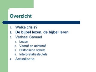 Overzicht

1.   Welke crisis?
2.   De bijbel lezen, de bijbel leren
3.   Verhaal Samuel
     1.   Lezen
     2.   Vooraf en achteraf
     3.   Historische schets
     4.   Interpretatiesleutels
4.   Actualisatie
 