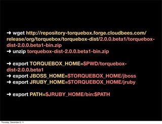 ➜ wget http://repository-torquebox.forge.cloudbees.com/
     release/org/torquebox/torquebox-dist/2.0.0.beta1/torquebox-
     dist-2.0.0.beta1-bin.zip
     ➜ unzip torquebox-dist-2.0.0.beta1-bin.zip

     ➜ export TORQUEBOX_HOME=$PWD/torquebox-
     dist-2.0.0.beta1
     ➜ export JBOSS_HOME=$TORQUEBOX_HOME/jboss
     ➜ export JRUBY_HOME=$TORQUEBOX_HOME/jruby

     ➜ export PATH=$JRUBY_HOME/bin:$PATH




Thursday, December 8, 11
 