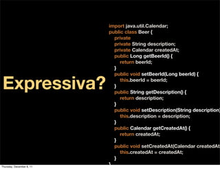 import java.util.Calendar;
                           public class Beer {
                             private Long beerId;
                             private String description;
                             private Calendar createdAt;
                             public Long getBeerId() {
                                return beerId;
                             }
                             public void setBeerId(Long beerId) {

Expressiva?                  }
                                this.beerId = beerId;

                             public String getDescription() {
                                return description;
                             }
                             public void setDescription(String description)
                                this.description = description;
                             }
                             public Calendar getCreatedAt() {
                                return createdAt;
                             }
                             public void setCreatedAt(Calendar createdAt)
                                this.createdAt = createdAt;
                             }
Thursday, December 8, 11
                           }
 