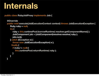 Internals
      public class RubyJobProxy implements Job {

          @Override
          public void execute(JobExecutionContext context) throws JobExecutionException {
            Ruby ruby = null;
            try {
               ruby = this.runtimePool.borrowRuntime( resolver.getComponentName() );
               JobComponent job = (JobComponent)resolver.resolve( ruby );
               job.run();
            } catch (Exception e) {
               throw new JobExecutionException( e );
            } ﬁnally {
               if (ruby != null) {
                   this.runtimePool.returnRuntime( ruby );
               }
            }
          }




Thursday, December 8, 11
 