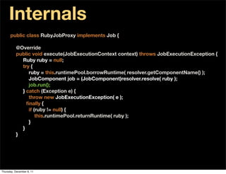 Internals
      public class RubyJobProxy implements Job {

          @Override
          public void execute(JobExecutionContext context) throws JobExecutionException {
            Ruby ruby = null;
            try {
               ruby = this.runtimePool.borrowRuntime( resolver.getComponentName() );
               JobComponent job = (JobComponent)resolver.resolve( ruby );
               job.run();
            } catch (Exception e) {
               throw new JobExecutionException( e );
            } ﬁnally {
               if (ruby != null) {
                   this.runtimePool.returnRuntime( ruby );
               }
            }
          }




Thursday, December 8, 11
 
