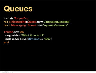 Queues
     include TorqueBox
     req = Messaging::Queue.new '/queues/questions'
     res = Messaging::Queue.new '/queues/answers'
      
     Thread.new do
       req.publish "What time is it?"
       puts res.receive( :timeout => 1000 )
     end




Thursday, December 8, 11
 