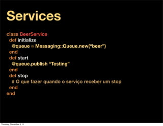 Services
     class BeerService
      def initialize
       @queue = Messaging::Queue.new(“beer”)
      end
      def start
       @queue.publish “Testing”
      end
      def stop
       # O que fazer quando o serviço receber um stop
      end
     end




Thursday, December 8, 11
 