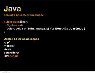 Java
     package br.com.javaonebrasil;

     public class Beer {
       //gets e sets
       public void say(String message) { // Execução do método }
     }

     Deploy do jar na aplicação
     app/
     models/
     views/
     controllers/
     lib/beer.jar




Thursday, December 8, 11
 