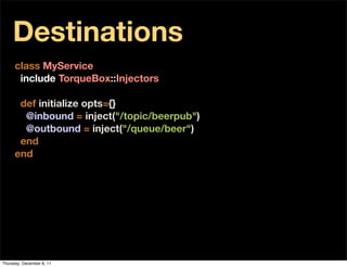Destinations
      class MyService
       include TorqueBox::Injectors

       def initialize opts={}
        @inbound = inject("/topic/beerpub")
        @outbound = inject("/queue/beer")
       end
      end




Thursday, December 8, 11
 