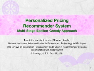 Personalized Pricing
              Recommender System
         Multi-Stage Epsilon-Greedy Approach

               Toshihiro Kamishima and Shotaro Akaho
National Institute of Advanced Industrial Science and Technology (AIST), Japan
2nd Int'l Ws on Information Heterogeneity and Fusion in Recommender Systems
                        In conjunction with RecSys 2011
                      @ Chicago, U.S.A., Oct. 27, 2011




                                                                                 1
 