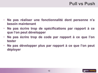 Pull vs Push


• Ne pas réaliser une fonctionnalité dont personne n’a
  besoin maintenant
• Ne pas écrire trop de spécifications par rapport à ce
  que l’on peut développer
• Ne pas écrire trop de code par rapport à ce que l’on
  tester
• Ne pas développer plus par rapport à ce que l’on peut
  déployer




                          13
 