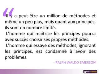 Il y a peut-être un million de méthodes et
même un peu plus, mais quant aux principes,
ils sont en nombre limité.
 L’homme qui maîtrise les principes pourra
avec succès choisir ses propres méthodes.
 L’homme qui essaye des méthodes, ignorant
les principes, est condamné à avoir des
problèmes.
                      - RALPH WALDO EMERSON
 