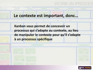 Le contexte est important, donc…

Kanban vous permet de concevoir un
processus qui s’adapte au contexte, au lieu
de manipuler le contexte pour qu’il s’adapte
à un processus spécifique
 