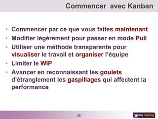 Commencer avec Kanban


• Commencer par ce que vous faites maintenant
• Modifier légèrement pour passer en mode Pull
• Utiliser une méthode transparente pour
  visualiser le travail et organiser l’équipe
• Limiter le WIP
• Avancer en reconnaissant les goulets
  d’étranglement les gaspillages qui affectent la
  performance



                        26
 