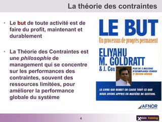 La théorie des contraintes

• Le but de toute activité est de
  faire du profit, maintenant et
  durablement

• La Théorie des Contraintes est
  une philosophie de
  management qui se concentre
  sur les performances des
  contraintes, souvent des
  ressources limitées, pour
  améliorer la performance
  globale du système


                              4
 