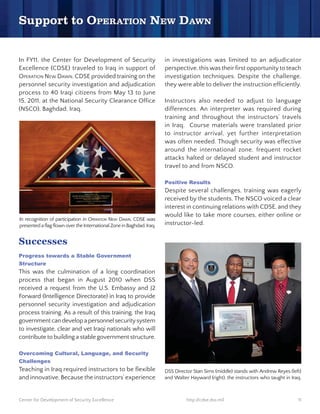In FY11, the Center for Development of Security                        in investigations was limited to an adjudicator
Excellence (CDSE) traveled to Iraq in support of                       perspective, this was their first opportunity to teach
OPERATION NEW DAWN. CDSE provided training on the                      investigation techniques. Despite the challenge,
personnel security investigation and adjudication                      they were able to deliver the instruction efficiently.
process to 40 Iraqi citizens from May 13 to June
15, 2011, at the National Security Clearance Office                    Instructors also needed to adjust to language
(NSCO), Baghdad, Iraq.                                                 differences. An interpreter was required during
                                                                       training and throughout the instructors’ travels
                                                                       in Iraq. Course materials were translated prior
                                                                       to instructor arrival, yet further interpretation
                                                                       was often needed. Though security was effective
                                                                       around the international zone, frequent rocket
                                                                       attacks halted or delayed student and instructor
                                                                       travel to and from NSCO.


                                                                       Despite several challenges, training was eagerly
                                                                       received by the students. The NSCO voiced a clear
                                                                       interest in continuing relations with CDSE, and they
                                                                       would like to take more courses, either online or
In recognition of participation in OPERATION NEW DAWN, CDSE was
presented a flag flown over the International Zone in Baghdad, Iraq.   instructor-led.


Successes

Structure
This was the culmination of a long coordination
process that began in August 2010 when DSS
received a request from the U.S. Embassy and J2
Forward (Intelligence Directorate) in Iraq to provide
personnel security investigation and adjudication
process training. As a result of this training, the Iraq
government can develop a personnel security system
to investigate, clear and vet Iraqi nationals who will
contribute to building a stable government structure.




Teaching in Iraq required instructors to be flexible                   DSS Director Stan Sims (middle) stands with Andrew Reyes (left)
and innovative. Because the instructors’ experience                    and Walter Hayward (right), the instructors who taught in Iraq.



Center for Development of Security Excellence                                    http://cdse.dss.mil                                11
 