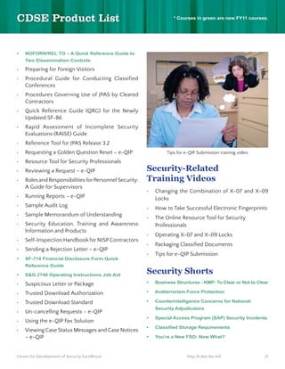 * Courses in green are new FY11 courses.




    NOFORN/REL TO – A Quick Reference Guide to
    Two Dissemination Controls

    Preparing for Foreign Visitors
    Procedural Guide for Conducting Classified
    Conferences
    Procedures Governing Use of JPAS by Cleared
    Contractors
    Quick Reference Guide (QRG) for the Newly
    Updated SF-86
    Rapid Assessment of Incomplete Security
    Evaluations (RAISE) Guide
    Reference Tool for JPAS Release 3.2
    Requesting a Golden Question Reset – e-QIP                 Tips for e-QIP Submission training video
    Resource Tool for Security Professionals
    Reviewing a Request – e-QIP                          Security-Related
    Roles and Responsibilities for Personnel Security:   Training Videos
    A Guide for Supervisors
                                                          Changing the Combination of X-07 and X-09
    Running Reports – e-QIP                               Locks
    Sample Audit Log                                      How to Take Successful Electronic Fingerprints
    Sample Memorandum of Understanding
                                                          The Online Resource Tool for Security
    Security Education, Training and Awareness            Professionals
    Information and Products
                                                          Operating X-07 and X-09 Locks
    Self-Inspection Handbook for NISP Contractors
                                                          Packaging Classified Documents
    Sending a Rejection Letter – e-QIP
                                                          Tips for e-QIP Submission
    SF-714 Financial Disclosure Form Quick
    Reference Guide
                                                         Security Shorts
    Suspicious Letter or Package                          Business Structures - KMP: To Clear or Not to Clear

    Trusted Download Authorization                        Antiterrorism Force Protection

    Trusted Download Standard                             Counterintelligence Concerns for National
                                                          Security Adjudicators
    Un-cancelling Requests – e-QIP
                                                          Special Access Program (SAP) Security Incidents
    Using the e-QIP Fax Solution
    Viewing Case Status Messages and Case Notices
    – e-QIP                                               You’re a New FSO: Now What?



Center for Development of Security Excellence                            http://cdse.dss.mil               21
 