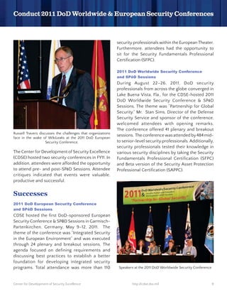 security professionals within the European Theater.
                                                              Furthermore, attendees had the opportunity to
                                                              sit for the Security Fundamentals Professional
                                                              Certification (SFPC).




                                                              During August 22–26, 2011, DoD security
                                                              professionals from across the globe converged in
                                                              Lake Buena Vista, Fla., for the CDSE-hosted 2011
                                                              DoD Worldwide Security Conference & SP D
                                                              Sessions. The theme was “Partnership for Global
                                                              Security.” Mr. Stan Sims, Director of the Defense
                                                              Security Service and sponsor of the conference,
                                                              welcomed attendees with opening remarks.
                                                              The conference offered 41 plenary and breakout
Russell Travers discusses the challenges that organizations
                                                              sessions. The conference was attended by 484 mid-
face in the wake of WikiLeaks at the 2011 DoD European
                    Security Conference.                      to senior-level security professionals. Additionally,
                                                              security professionals tested their knowledge in
The Center for Development of Security Excellence             various security disciplines by taking the Security
(CDSE) hosted two security conferences in FY11. In            Fundamentals Professional Certification (SFPC)
addition, attendees were afforded the opportunity             and Beta version of the Security Asset Protection
to attend pre- and post-SP D Sessions. Attendee               Professional Certification (SAPPC).
critiques indicated that events were valuable,
productive and successful.


Successes


CDSE hosted the first DoD-sponsored European
Security Conference & SP D Sessions in Garmisch-
Partenkirchen, Germany, May 9–12, 2011. The
theme of the conference was “Integrated Security
in the European Environment” and was executed
through 24 plenary and breakout sessions. The
agenda focused on defining requirements and
discussing best practices to establish a better
foundation for developing integrated security
programs. Total attendance was more than 110                   Speakers at the 2011 DoD Worldwide Security Conference



Center for Development of Security Excellence                         http://cdse.dss.mil                               9
 