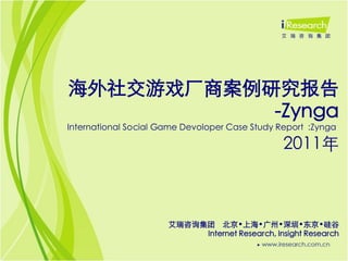 海外社交游戏厂商案例研究报告
           -Zynga
International Social Game Devoloper Case Study Report :Zynga

                                                2011年



                      艾瑞咨询集团 北京•上海•广州•深圳•东京•硅谷
                           Internet Research, Insight Research
 
