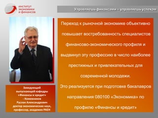 Управляешь финансами – управляешь успехомПереход к рыночной экономике объективно повышает востребованность специалистов финансово-экономического профиля и выдвинул эту профессию в число наиболее престижных и привлекательных для современной молодежи. Это реализуется при подготовке бакалавров направления 080100 «Экономика» по профилю «Финансы и кредит»Заведующийвыпускающей кафедры«Финансы и кредит»- Кожевников Руслан Александрович доктор экономических наук,профессор, академик РАЕН