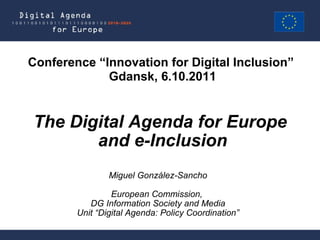 Miguel González-Sancho European Commission,  DG Information Society and Media Unit “Digital Agenda: Policy Coordination” The Digital Agenda for Europe  and e-Inclusion Conference “Innovation for Digital Inclusion”  Gdansk, 6.10.2011 