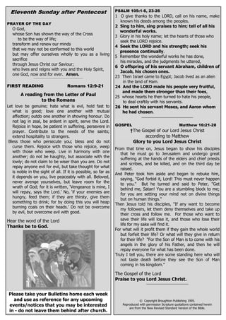 Eleventh Sunday after Pentecost                                                 PSALM 105:1-6, 23-26
                                                                                  1 O give thanks to the LORD, call on his name, make
                                                                                    known his deeds among the peoples.
PRAYER OF THE DAY
                                                                                  2 Sing to him, sing praises to him; tell of all his
   O God,
                                                                                    wonderful works.
   whose Son has shown the way of the Cross
                                                                                  3 Glory in his holy name; let the hearts of those who
      to be the way of life;
                                                                                    seek the LORD rejoice.
   transform and renew our minds
                                                                                  4 Seek the LORD and his strength; seek his
   that we may not be conformed to this world
                                                                                    presence continually.
   but may offer ourselves wholly to you as a living
                                                                                  5 Remember the wonderful works he has done,
   sacrifice
                                                                                    his miracles, and the judgments he uttered,
   through Jesus Christ our Saviour;
                                                                                  6 O offspring of his servant Abraham, children of
   who lives and reigns with you and the Holy Spirit,
                                                                                    Jacob, his chosen ones.
   one God, now and for ever. Amen.
                ___________________________________________________               23 Then Israel came to Egypt; Jacob lived as an alien
                                                                                     in the land of Ham.
FIRST READING                                           Romans 12:9-21            24 And the LORD made his people very fruitful,
                                                                                     and made them stronger than their foes,
        A reading from the Letter of Paul                                         25 whose hearts he then turned to hate his people,
                 to the Romans                                                       to deal craftily with his servants.
Let love be genuine; hate what is evil, hold fast to                              26 He sent his servant Moses, and Aaron whom
   what is good; love one another with mutual                                        he had chosen.
   affection; outdo one another in showing honour. Do                                              _______________________________
   not lag in zeal, be ardent in spirit, serve the Lord.
   Rejoice in hope, be patient in suffering, persevere in                         GOSPEL                                      Matthew 16:21-28
   prayer. Contribute to the needs of the saints;                                          †The Gospel of our Lord Jesus Christ
   extend hospitality to strangers.                                                              according to Matthew
 Bless those who persecute you; bless and do not                                            Glory to you Lord Jesus Christ
   curse them. Rejoice with those who rejoice, weep                               From that time on, Jesus began to show his disciples
   with those who weep. Live in harmony with one
                                                                                     that he must go to Jerusalem and undergo great
   another; do not be haughty, but associate with the                                suffering at the hands of the elders and chief priests
   lowly; do not claim to be wiser than you are. Do not                              and scribes, and be killed, and on the third day be
   repay anyone evil for evil, but take thought for what
                                                                                     raised.
   is noble in the sight of all. If it is possible, so far as                     And Peter took him aside and began to rebuke him,
   it depends on you, live peaceably with all. Beloved,
                                                                                     saying, "God forbid it, Lord! This must never happen
   never avenge yourselves, but leave room for the
                                                                                     to you." But he turned and said to Peter, "Get
   wrath of God; for it is written, ‘Vengeance is mine, I                            behind me, Satan! You are a stumbling block to me;
   will repay, says the Lord.’ No, ‘if your enemies are                              for you are setting your mind not on divine things
   hungry, feed them; if they are thirsty, give them                                 but on human things."
   something to drink; for by doing this you will heap
                                                                                  Then Jesus told his disciples, "If any want to become
   burning coals on their heads.’ Do not be overcome
                                                                                     my followers, let them deny themselves and take up
   by evil, but overcome evil with good.                                             their cross and follow me. For those who want to
Hear the word of the Lord                                                            save their life will lose it, and those who lose their
                                                                                     life for my sake will find it.
Thanks be to God.
             __________________________________________________________________   For what will it profit them if they gain the whole world
                                                                                     but forfeit their life? Or what will they give in return
                                                                                     for their life? "For the Son of Man is to come with his
                                                                                     angels in the glory of his Father, and then he will
                                                                                     repay everyone for what has been done.
                                                                                  Truly I tell you, there are some standing here who will
                                                                                     not taste death before they see the Son of Man
                                                                                     coming in his kingdom."

                                                                                  The Gospel of the Lord
                                                                                  Praise to you Lord Jesus Christ.
                                                                                                      _____________________________




 Please take your Bulletins home each week
   and use as reference for any upcoming                                                         © Copyright Broughton Publishing 1995.
 events/notices that you may be interested                                            Reproduced with permission Scripture quotations contained herein
                                                                                          are from the New Revised Standard Version of the Bible.
 in - do not leave them behind after church.
 