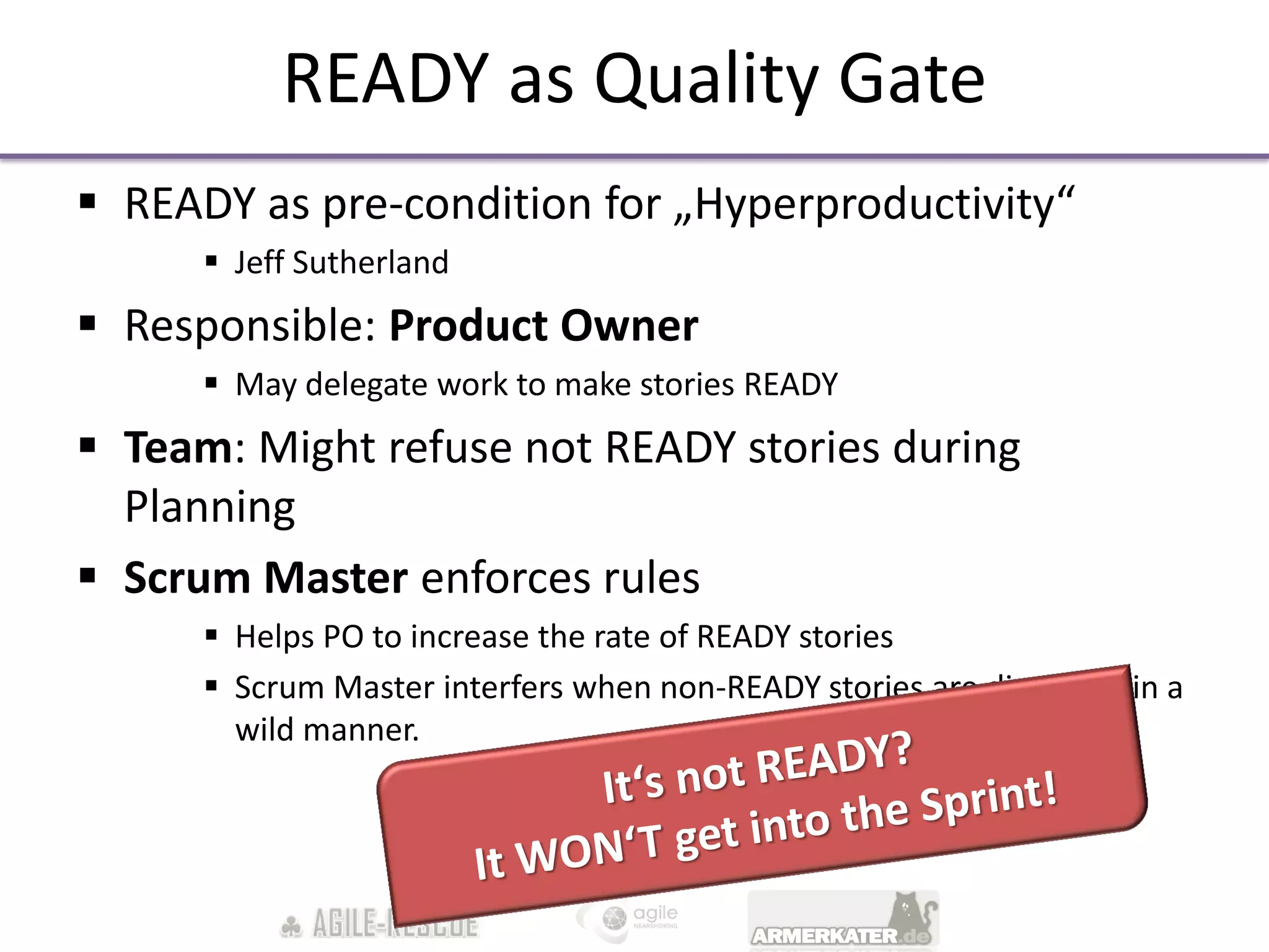 READY as Quality Gate
 READY as pre-condition for „Hyperproductivity“
       Jeff Sutherland
 Responsible: Product Owner
       May delegate work to make stories READY
 Team: Might refuse not READY stories during
  Planning
 Scrum Master enforces rules
       Helps PO to increase the rate of READY stories
       Scrum Master interfers when non-READY stories are discussed in a
        wild manner.
 