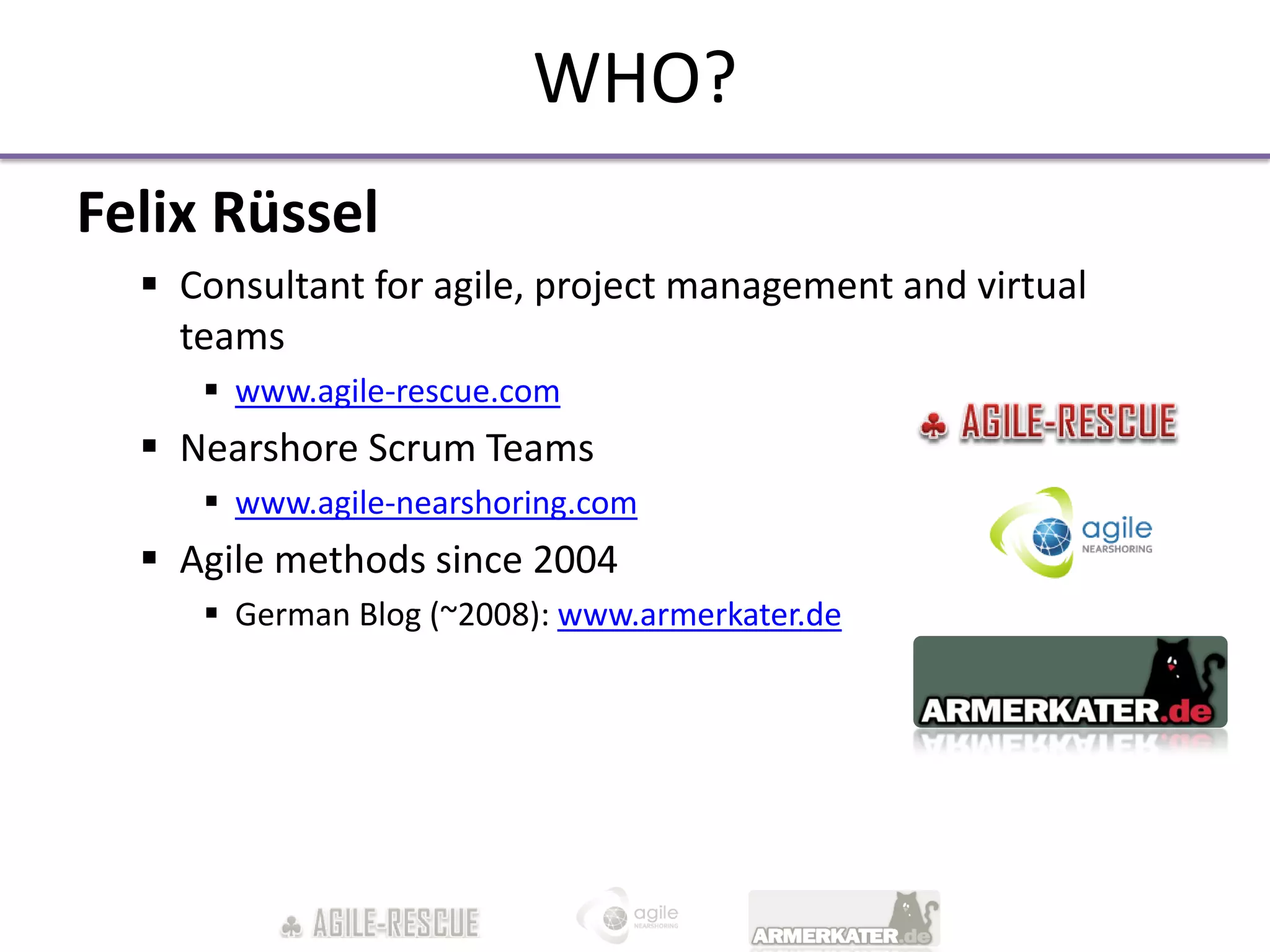 WHO?
Felix Rüssel
   Consultant for agile, project management and virtual
    teams
      www.agile-rescue.com
   Nearshore Scrum Teams
      www.agile-nearshoring.com
   Agile methods since 2004
      German Blog (~2008): www.armerkater.de
 
