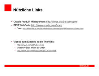 Nützliche Links

• Oracle Product Management http://blogs.oracle.com/bpm/
• BPM WebSeite http://www.oracle.com/bpm/
  • Doku: http://www.oracle.com/technetwork/middleware/bpm/documentation/index.html




• Videos zum Einstieg in die Thematik:
  • http://tinyurl.com/BPMLifecycle
  • Weitere Videos finden sie unter:
  • http://www.youtube.com/user/DTCCpotsdam
 