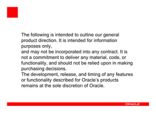 The following is intended to outline our general
product direction. It is intended for information
purposes only,
and may not be incorporated into any contract. It is
not a commitment to deliver any material, code, or
functionality, and should not be relied upon in making
purchasing decisions.
The development, release, and timing of any features
or functionality described for Oracle’s products
remains at the sole discretion of Oracle.
 