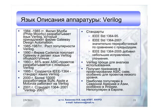 ٧ ڧѧߧڧ ѧѧѧ: Verilog
?   1984 -1985 ԧ. ڧݧڧ ҧ            ?    ѧߧէѧ
    (Philip Moorby) ѧ٧ѧҧѧӧѧ֧
    ٧ Verilog, ܧ                       ? IEEE Std 1364-95.
    ڧߧѧէݧ֧اڧ ڧާ Gateway                   ? IEEE Std 1364-2001
    Design Automatiion.                           ٧ߧѧڧ֧ݧߧ ֧֧ѧҧѧߧߧ
?   1985-1987ԧ.  ݧߧ                 ѧӧߧ֧ߧڧ  ֧էէڧ.
    Verilog.
?   1990 .ڧާ Cadence ܧѧ֧               ? IEEE Std 1364-2005 էҧѧӧڧ
    Gateway  է֧ݧѧ֧ ٧ Verilog                 ߧ֧ҧݧڧ ڧѧӧݧ֧ߧڧ,
    ҧ֧էߧ                                 ߧ֧ߧڧ.
?   1993 . 85% ӧ֧ ASIC-֧ܧ        ?    Verilog  էݧ ѧߧѧݧڧ٧
    ѧ٧ѧҧѧӧѧ֧  ާ                  ڧݧ٧ӧѧߧڧ.
    Verilog                               ?    ݧڧ ڧ٧ߧѧߧڧ 
?   1995 . ٧էѧ֧ IEEE-1364 -              ֧ܧڧӧѧߧڧ ASIC ֧,
    ѧߧէѧ ٧ܧ Verilog                     ҧ֧ߧߧ էݧ ֧ܧ ߧڧ٧ܧԧ
?   2000 . ݧ֧ 10000                        ӧߧ.
    ѧ٧ѧҧڧܧ SUN, Apple             ?    ѧڧҧݧ֧ ݧ֧ 
    Motorola ѧҧѧ ߧ Verilog               ֧ӧ֧ߧ ާ֧ڧܧ  ٧ڧ,
?   2001 . ѧߧէѧ 1364- 2001                ҧ֧ߧߧ  ߧڧ.
    Verilog- 2001                            ֧ݧ֧  ӧ.


    2/9/2011            ... ѧѧߧӧ ., ܧѧ.,               11
                                e-mail: hahanova@mail.ru
 
