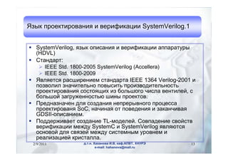 ٧ ֧ܧڧӧѧߧڧ  ӧ֧ڧڧܧѧڧ SystemVerilog.1


? SystemVerilog, ٧ ڧѧߧڧ  ӧ֧ڧڧܧѧڧ ѧѧѧ
  (HDVL)
? ѧߧէѧ:
   ? IEEE Std. 1800-2005 SystemVerilog (Accellera)
   ? IEEE Std. 1800-2009
? ӧݧ֧ ѧڧ֧ߧڧ֧ ѧߧէѧ IEEE 1364 Verilog-2001 
  ٧ӧݧڧ ٧ߧѧڧ֧ݧߧ ӧڧ ڧ٧ӧէڧ֧ݧߧ
  ֧ܧڧӧѧߧڧ ڧ ڧ ҧݧԧ ڧݧ ӧ֧ߧڧݧ֧, 
  ҧݧ ٧ѧԧا֧ߧߧ ڧߧ ֧ܧ.
? ֧էߧѧ٧ߧѧ֧ էݧ ٧էѧߧڧ ߧ֧֧ӧߧԧ ֧
  ֧ܧڧӧѧߧ SoC, ߧѧڧߧѧ  ӧ֧է֧ߧڧ  ٧ѧܧѧߧڧӧѧ
  GDSII-ڧѧߧڧ֧.
? էէ֧اڧӧѧ֧ ٧էѧߧڧ TL-ާէ֧ݧ֧. ӧѧէ֧ߧڧ ӧۧ
  ӧ֧ڧڧܧѧڧ ާ֧اէ SystemC  SystemVerilog ӧݧ
  ߧӧ էݧ ӧ٧֧ ާ֧اէ ڧ֧ާߧ ӧߧ֧ 
  ֧ѧݧڧ٧ѧڧ֧ ܧڧѧݧݧ.
 2/9/2011         ... ѧѧߧӧ ., ܧѧ.,    13
                          e-mail: hahanova@mail.ru
 