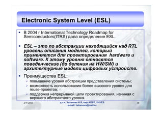 Electronic System Level (ESL)
?  2004  International Technology Roadmap for
  Semiconductors(ITRS) էѧݧ ֧է֧ݧ֧ߧڧ ESL.

? ESL C   ѧҧѧܧڧ ߧѧէڧۧ ߧѧ RTL
  ӧ֧ߧ ڧѧߧڧ ާէ֧ݧ֧, ܧ
  ڧާ֧ߧ֧ էݧ ֧ܧڧӧѧߧڧ hardware 
  software.  ާ ӧߧ ߧ
  ӧ֧է֧ߧ֧ܧڧ (է է֧ݧ֧ߧڧ ߧ HW/SW) 
  ѧڧ֧ܧߧ ާէ֧ݧ ڧӧ ۧ.
? ֧ڧާ֧ӧ ESL:
   ? ӧ֧ߧڧ ӧߧ ѧҧѧܧڧ ֧էѧӧݧ֧ߧڧ ڧ֧ާ;
   ? ӧ٧ާاߧ ڧݧ٧ӧѧߧڧ ҧݧ֧ ӧܧԧ ӧߧ էݧ
     reuse-֧ܧ;
   ? էէ֧اܧ ߧ֧֧ӧߧ ֧ ֧ܧڧӧѧߧڧ, ߧѧڧߧѧ 
     ӧ֧ߧ֧ԧ ѧҧѧܧߧԧ ӧߧ.
  2/9/2011          ... ѧѧߧӧ ., ܧѧ.,     18
                            e-mail: hahanova@mail.ru
 