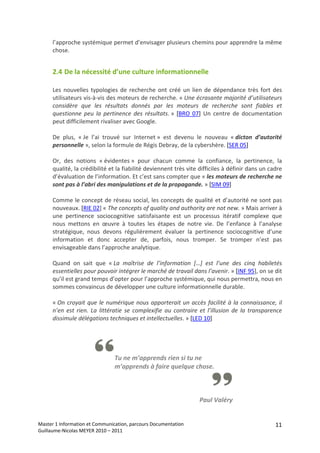 l’approche systémique permet d’envisager plusieurs chemins pour apprendre la même 
      chose. 


      2.4 De la nécessité d’une culture informationnelle  

      Les  nouvelles  typologies  de  recherche  ont  créé  un  lien  de  dépendance  très  fort  des 
      utilisateurs vis‐à‐vis des moteurs de recherche. « Une écrasante majorité d’utilisateurs 
      considère  que  les  résultats  donnés  par  les  moteurs  de  recherche  sont  fiables  et 
      questionne  peu  la  pertinence  des  résultats. »  [BRO  07]  Un  centre  de  documentation 
      peut difficilement rivaliser avec Google. 
       
      De  plus,  « Je  l’ai  trouvé  sur  Internet »  est  devenu  le  nouveau  « dicton  d’autorité 
      personnelle », selon la formule de Régis Debray, de la cybershère. [SER 05] 
       
      Or,  des  notions  « évidentes »  pour  chacun  comme  la  confiance,  la  pertinence,  la 
      qualité, la crédibilité et la fiabilité deviennent très vite difficiles à définir dans un cadre 
      d’évaluation de l’information. Et c’est sans compter que « les moteurs de recherche ne 
      sont pas à l’abri des manipulations et de la propagande. » [SIM 09] 
       
      Comme le concept de réseau social, les concepts de qualité et d’autorité ne sont pas 
      nouveaux. [RIE 02] « The concepts of quality and authority are not new. » Mais arriver à 
      une  pertinence  sociocognitive  satisfaisante  est  un  processus  itératif  complexe  que 
      nous  mettons  en  œuvre  à  toutes  les  étapes  de  notre  vie.  De  l’enfance  à  l’analyse 
      stratégique,  nous  devons  régulièrement  évaluer  la  pertinence  sociocognitive  d’une 
      information  et  donc  accepter  de,  parfois,  nous  tromper.  Se  tromper  n’est  pas 
      envisageable dans l’approche analytique. 
       
      Quand  on  sait  que  « La  maîtrise  de  l’information  […]  est  l’une  des  cinq  habiletés 
      essentielles pour pouvoir intégrer le marché de travail dans l’avenir. » [INF 95], on se dit 
      qu’il est grand temps d’opter pour l’approche systémique, qui nous permettra, nous en 
      sommes convaincus de développer une culture informationnelle durable. 
       
      « On  croyait  que  le  numérique  nous  apporterait  un  accès  facilité  à  la  connaissance,  il 
      n’en  est  rien.  La  littératie  se  complexifie  au  contraire  et  l’illusion  de  la  transparence 
      dissimule délégations techniques et intellectuelles. » [LED 10] 
       
 

                                  
                                 Tu ne m’apprends rien si tu ne 
                                 m’apprends à faire quelque chose.  

                                                                                       
                                                                                       
                                                                       Paul Valéry


Master 1 Information et Communication, parcours Documentation                                            11
Guillaume‐Nicolas MEYER 2010 – 2011 
 