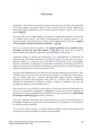 CONCLUSION 
     
     
     
        Aujourd’hui « Nous donnons du pouvoir aux gens quand nous leur accordons notre attention 
        et  les  gens  gagnent  du  pouvoir  quand  ils  font  le  pont  entre  des  mondes  différents  et 
        déterminent  quelles  informations  seront  reversées  dans  les  réseaux »  dont  ils  sont  l’un  des 
        nœuds. [BOY 09] 
         
        D’un autre côté, avec « Google Suggest » qui prédit les requêtes de recherche en temps réel 
        et  « Google  Instant  Search »,  qui  affiche  automatiquement  les  résultats  associés  à  une 
        requête populaire commençant par ces lettres on peut légitimement se dire que « suggérer 
        n'est pas prédire, mais peut fortement y ressembler ». [ERT 10] 
         
        Dès  lors,  on  peut  se  poser  la  question :  « la  capacité  prédictive  de  nos  systèmes  socio‐
        techniques  va‐t‐elle  tuer  notre  libre  arbitre  ? »  [SCH  09]  Et  qui  mieux  qu’un  centre  de 
        documentation peut appendre à apprendre, peut développer le libre arbitre ? 
         
        L’approche  linéaire  ne  permet  pas  d’intervenir  sur  la  métacognition  et  l’affectivité  de 
        l’apprentissage, voire même de prendre en compte ces notions. Or cette erreur, cet oubli, a 
        déjà  été  commis  il  y  a  quinze  ans  par  le  Ministère  de  la  Recherche  et  de  la  Technologie. 
        Quand  il  a  demandé  à  sa  délégation  à  l’Information  Scientifique  et  Technique  (la  DIST)  un 
        rapport sur la qualité de l’information scientifique et technique (IST), il a oublié l’analyse des 
        relations des producteurs et des consommateurs d’IST. 
         
        Cet oubli a été comblé depuis par le Ministère de l’Éducation Nationale qui mentionne  dans 
        « Repères  pour  la  mise  en  œuvre  du  Parcours  de  formation  à  la  culture  de  l’information » 
        paru  en  octobre  2010  que  « L’activité  informationnelle  sollicite  plusieurs  compétences 
        cognitives,  au  premier  rang  desquelles  arrive,  bien  sûr,  la  lecture  mais  aussi  différentes 
        modalités  de  raisonnement,  l’aptitude  à  analyser,  évaluer  et  synthétiser  ainsi  que  des 
        compétences sociales et communicationnelles. »  
         
        Tout comme vous, nous sommes convaincus que « La notion de culture de l’information a eu 
        très  tôt  une  connotation  pédagogique. »  [CHA  10]  et  qu’avec  les  nouvelles  typologies  de 
        recherche et la lecture participative des documents sur le web, on assiste à une déformation 
        de l'hexagone cognitif [SAL 03] du lecteur / chercheur. 
         
        C’est  bien  l’approche  systémique  de  la  documentation  qui  a  permis  l’épanouissement  du 
        knowledge  management  (gestion  des  connaissances)  dans  les  entreprises,  via,  notamment 
        les réseaux sociaux d’entreprise. 
         
        Va‐t‐on  arriver,  doit‐on  arriver,  à  un  réseau  social  en  collège  et  lycée,  dont  la  gestion  des 
        connaissances serait un héritage du centre de documentation ? 
         
 
 
Master 1 Information et Communication, parcours Documentation                                                    12
Guillaume‐Nicolas MEYER 2010 – 2011 
 
