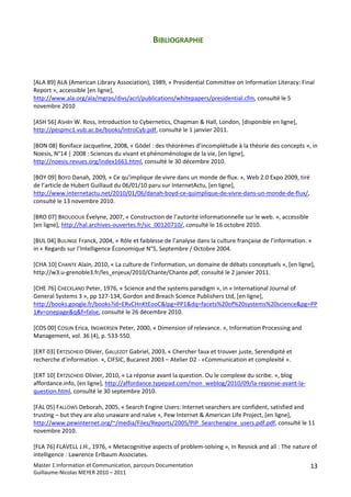 BIBLIOGRAPHIE 
 
 
 
[ALA 89] ALA (American Library Association), 1989, « Presidential Committee on Information Literacy: Final 
Report », accessible [en ligne], 
http://www.ala.org/ala/mgrps/divs/acrl/publications/whitepapers/presidential.cfm, consulté le 5 
novembre 2010 
 
[ASH 56] ASHBY W. Ross, Introduction to Cybernetics, Chapman & Hall, London, [disponible en ligne], 
http://pespmc1.vub.ac.be/books/IntroCyb.pdf, consulté le 1 janvier 2011. 
 
[BON 08] Boniface Jacqueline, 2008, « Gödel : des théorèmes d’incomplétude à la théorie des concepts », in 
Noesis, N°14 | 2008 : Sciences du vivant et phénoménologie de la vie, [en ligne], 
http://noesis.revues.org/index1661.html, consulté le 30 décembre 2010. 
 
[BOY 09] BOYD Danah, 2009, « Ce qu’implique de vivre dans un monde de flux. », Web 2.0 Expo 2009, tiré 
de l’article de Hubert Guillaud du 06/01/10 paru sur InternetActu, [en ligne], 
http://www.internetactu.net/2010/01/06/danah‐boyd‐ce‐quimplique‐de‐vivre‐dans‐un‐monde‐de‐flux/, 
consulté le 13 novembre 2010. 
 
[BRO 07] BROUDOUX Évelyne, 2007, « Construction de l’autorité informationnelle sur le web. », accessible 
[en ligne], http://hal.archives‐ouvertes.fr/sic_00120710/, consulté le 16 octobre 2010. 
 
[BUL 04] BULINGE Franck, 2004, « Rôle et faiblesse de l’analyse dans la culture française de l’information. » 
in « Regards sur l’Intelligence Économique N°5, Septembre / Octobre 2004. 
 
[CHA 10] CHANTE Alain, 2010, « La culture de l’information, un domaine de débats conceptuels », [en ligne], 
http://w3.u‐grenoble3.fr/les_enjeux/2010/Chante/Chante.pdf, consulté le 2 janvier 2011. 
 
[CHE 76] CHECKLAND Peter, 1976, « Science and the systems paradigm », in « International Journal of 
General Systems 3 », pp 127‐134, Gordon and Breach Science Publishers Ltd, [en ligne], 
http://books.google.fr/books?id=ERvCHnKtEooC&lpg=PP1&dq=facets%20of%20systems%20science&pg=PP
1#v=onepage&q&f=false, consulté le 26 décembre 2010. 
 
[COS 00] COSIJN Erica, INGWERSEN Peter, 2000, « Dimension of relevance. », Information Processing and 
Management, vol. 36 (4), p. 533‐550. 
 
[ERT 03] ERTZSCHEID Olivier, GALLEZOT Gabriel, 2003, « Chercher faux et trouver juste, Serendipité et 
recherche d’information. », CIFSIC, Bucarest 2003 – Atelier D2 ‐ «Communication et complexité ». 
 
[ERT 10] ERTZSCHEID Olivier, 2010, « La réponse avant la question. Ou le complexe du scribe. », blog 
affordance.info, [en ligne], http://affordance.typepad.com/mon_weblog/2010/09/la‐reponse‐avant‐la‐
question.html, consulté le 30 septembre 2010. 
 
[FAL 05] FALLOWS Deborah, 2005, « Search Engine Users: Internet searchers are confident, satisfied and 
trusting – but they are also unaware and naïve », Pew Internet & American Life Project, [en ligne], 
http://www.pewinternet.org/~/media/Files/Reports/2005/PIP_Searchengine_users.pdf.pdf, consulté le 11 
novembre 2010. 
 
[FLA 76] FLAVELL J.H., 1976, « Metacognitive aspects of problem‐solving », In Resnick and all : The nature of 
intelligence : Lawrence Erlbaum Associates. 
Master 1 Information et Communication, parcours Documentation                                             13
Guillaume‐Nicolas MEYER 2010 – 2011 
 