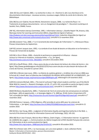  
 [GAL 02] GALLEZOT Gabriel, 2002, « La recherche in silico » In : Chartron G. (dir.) Les chercheurs et la 
documentation électronique : nouveaux services, nouveaux usages, Edition du cercle de la Librairie, Coll. 
Bibliothèque. 
 
[GAL 08] GALLEZOT Gabriel, ROLAND Michel, ARASZKIEWIEZ Jacques, 2008, « La recherche floue » In : 
Traitements et pratiques documentaires : vers un changement de paradigme ? – Document numérique et 
Société, Paris, CNAM, France. 
 
[INF 95], Information Literacy Committee, 1995, « Information Literacy », Ocotillo Report '94, Arizona, USA, 
Maricopa Center for Learning and Instruction (MCLI), disponible [en ligne] à l’adresse : 
http://hakatai.mcli.dist.maricopa.edu/ocotillo/report94/rep7.html, traduction disponible [en ligne] sur 
http://www.ebsi.umontreal.ca/formanet/culture.html, consulté le 12 novembre 2010. 
 
[JEA 00] JEANNERET Yves, 2000, « Y a‐t‐il (vraiment) des technologies de l’information ? », Villeneuve d’Ascq : 
Presses Universitaires du Septentrion. 
 
[LAP 92] LAPOINTE Jacques‐Jean, 1992, « La conduite d'une étude de besoins en éducation et en formation », 
Presses de l'Université du Québec. 
 
[LED 06] LE DEUFF Olivier, 2006, « Autorité et pertinence vs popularité et influence : réseaux 
sociaux sur Internet et mutations, institutionnelles. » 7 p., [en ligne], 
http://archivesic.ccsd.cnrs.fr/sic_00122603, consulté le 26 octobre 2010. 
 
[LED 10] Le Deuff Olivier, 2010, « Nous avons de plus en plus besoin de lecteurs de crânes de licorne », [en 
ligne], http://www.guidedesegares.info/2010/12/31/nous‐avons‐de‐plus‐en‐plus‐besoin‐de‐lecteurs‐de‐
cranes‐de‐licorne/, consulté le 2 janvier 2011. 
 
[LEM 94] LE MOIGNE Jean‐Louis, 1994, « La théorie du système général », ré édition de ce livre en 2006 sous 
le format dit ‘e‐book’ dans la Collection des CLASSIQUES DU RESEAU INTELLIGENCE DE LA COMPLEXITE , [en 
ligne], http://www.mcxapc.org/inserts/ouvrages/0609tsgtm.pdf, téléchargé le 24 novembre 2010. 
 
[LOR 01] LORENZEN Michaël, 2001, « The land of confusion? High school students and their use of the World 
Wide Web for research », Research Strategies, vol.18, n°2, p151‐163, accessible en partie [en ligne] à cette 
adresse http://www.libraryinstruction.com/confusion.html, consulté le 11 novembre 2010. 
 
[NAW 09] NAWAL Boudechiche, 2009, « Traitement de l’écrit et construction de connaissances en contexte 
plurilingue : défis et opportunités. », in Synergies Algérie n° 6‐ 2009 pp. 29‐40, Centre Universitaire d’El 
Tarf, accessible [en ligne], http://ressources‐cla.univ‐fcomte.fr/gerflint/Algerie6/nawal.pdf, consulté le 1er 
novembre 2010. 
 
[PER 00] PERRIAULT Jacques, « Effet diligence, effet serendip et autres défis pour les sciences de 
l’information. », [en ligne], http://archives.limsi.fr/WkG/PCD2000/textes/perriault.html, consulté le 15 
octobre 2010. 
 
[RIE 02] RIEH, Soo Young, 2002, « Judgment of Information Quality and Cognitive Authority in the Web. », 
Journal of the American Society for Information Science and Technology, 53(2), 145‐161. 
 
[ROU 08] ROUET Jean‐François, MACEDO‐ROUET Mônica, ZAMPA Virgiie, « L’information Internet : le jugement 
de crédibilité des usagers. », Communications du 16ème Congrès de la SFSIC (Société française des sciences 
de l'information et de la communication) [en ligne], 
http://www.sfsic.org/congres_2008/spip.php?article132, consulté le 30 octobre 2010. 
 
[ROS 75] DE ROSNAY Joël, 1975, « Le macroscope, vers une vision globale », Seuil, collection Points 
Master 1 Information et Communication, parcours Documentation                                               14
Guillaume‐Nicolas MEYER 2010 – 2011 
 