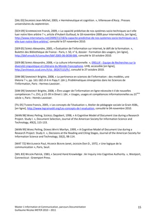  
[SAL 03] SALANSKIS Jean‐Michel, 2003, « Herméneutique et cognition. », Villeneuve‐d'Ascq : Presses 
universitaires du septentrion. 
 
[SCH 09] SCHIRRMACHER Franck, 2009, « La capacité prédictive de nos systèmes socio‐techniques va‐t‐elle 
tuer notre libre arbitre ? », article d’Hubert Guillaud, le 18 novembre 2009 pour InternetActu, [en ligne], 
http://www.internetactu.net/2009/11/18/la‐capacite‐predictive‐de‐nos‐systemes‐socio‐techniques‐va‐t‐
elle‐tuer‐notre‐libre‐arbitre/, consulté le 07 novembre 2010. 
 
[SER 05] SERRES Alexandre, 2005, « Évaluation de l’information sur Internet, le défi de la formation. », 
Bulettin des Bibliothèque de France ‐ Paris, t. 50, n° 6, dossier : Formation des usagers, [en ligne], 
http://bbf.enssib.fr/consulter/bbf‐2005‐06‐0038‐006, consulté le 10 octobre 2010. 
 
[SER 08] SERRES Alexandre, 2008, « La culture informationnelle. », ERELLIF ‐ Equipe de Recherches sur la 
diversité Linguistique et Littéraire du Monde Francophone. UHB, accessible [en ligne], 
http://archivesic.ccsd.cnrs.fr/sic_00267115/fr/, consulté le 27 octobre 2010. 
 
[SIM 08] SIMMONOT Brigitte, 2008, « La pertinence en sciences de l’information : des modèles, une 
théorie ? », pp. 161‐182 ch 6 in Papy F. (dir.), Problématiques émergentes dans les Sciences de 
l’Information, Paris : Hermes‐Lavoisier. 
 
[SIM 09] SIMMONOT Brigitte, 2008, « Être usager de l’information en ligne nécessite‐t‐il de nouvelles 
compétences ? », Ch1, p 21‐39 in Dinet J. (dir, « Usages, usages et compétences informationnelles au 21ème 
siècle », Paris : Hemès Lavoisier. 
 
[TIL 05] TILMAN Francis, 2005, « Les concepts de l’évaluation », Atelier de pédagogie sociale Le Grain ASBL, 
[en ligne], http://www.legrainasbl.org/Les‐concepts‐de‐l‐evaluation, consulté le 04 novembre 2010. 
 
[WAN 98] WANG Peiling, SOERGEL Dagobert, 1998, « A Cognitive Model of Document Use during a Research 
Project. Study I. », Document Selection, Journal of the American Society for Information Science and 
Technology, 49(2), 115‐133. 
 
[WAN 99] WANG Peiling, DOMAS WHITE Marilyn, 1999, « A Cognitive Model of Document Use during a 
Research Project. Study II. », Decisions at the Reading and Citing Stages, Journal of the American Society for 
Information Science and Technology, 50(2), 98‐114. 
 
[WAT 72] WATZLAWICK Paul, HELMICK BEAVIN Janet, JACKSON Don D., 1972, « Une logique de la 
communication », Paris, Seuil. 
 
[WIL 83] WILSON Patrick, 1983, « Second Hand Knowledge : An Inquiry into Cognitive Authority. », Westport, 
Connecticut : Greenport Press. 
 
 
 




Master 1 Information et Communication, parcours Documentation                                              15
Guillaume‐Nicolas MEYER 2010 – 2011 
 