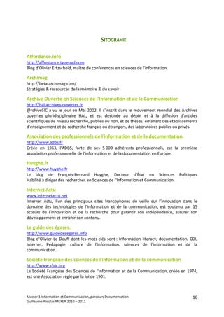 SITOGRAHIE 
 
Affordance.info 
http://affordance.typepad.com  
Blog d’Olivier Ertzscheid, maître de conférences en sciences de l'information. 
 
Archimag 
http://beta.archimag.com/ 
Stratégies & ressources de la mémoire & du savoir 
 
Archive Ouverte en Sciences de l'Information et de la Communication 
http://hal.archives‐ouvertes.fr  
@rchiveSIC  a  vu  le  jour  en  Mai  2002.  Il  s'inscrit  dans  le  mouvement  mondial  des  Archives 
ouvertes  pluridisciplinaire  HAL,  et  est  destinée  au  dépôt  et  à  la  diffusion  d'articles 
scientifiques de niveau recherche, publiés ou non, et de thèses, émanant des établissements 
d'enseignement et de recherche français ou étrangers, des laboratoires publics ou privés. 
 
Association des professionnels de l'information et de la documentation  
http://www.adbs.fr 
Créée  en  1963,  l'ADBS,  forte  de  ses  5 000  adhérents  professionnels,  est  la  première 
association professionnelle de l'information et de la documentation en Europe. 
 
Huyghe.fr 
http://www.huyghe.fr  
Le  blog  de  François‐Bernard  Huyghe,  Docteur  d'État  en  Sciences  Politiques 
Habilité à diriger des recherches en Sciences de l'Information et Communication. 
 
Internet Actu 
www.internetactu.net 
Internet  Actu,  l’un  des  principaux  sites  francophones  de  veille  sur  l’innovation  dans  le 
domaine  des  technologies  de  l’information  et  de  la  communication,  est  soutenu  par  15 
acteurs  de  l’innovation  et  de  la  recherche  pour  garantir  son  indépendance,  assurer  son 
développement et enrichir son contenu. 
 
Le guide des égarés. 
http://www.guidedesegares.info  
Blog  d’Olivier  Le  Deuff  dont  les  mots‐clés  sont :  Information  literacy,  documentation,  CDI, 
Internet,  Pédagogie,  culture  de  l'information,  sciences  de  l'information  et  de  la 
communication. 
 
Société française des sciences de l'information et de la communication 
http://www.sfsic.org 
La Société Française des Sciences de l'Information et de la Communication, créée en 1974, 
est une Association régie par la loi de 1901. 
 




Master 1 Information et Communication, parcours Documentation                                       16
Guillaume‐Nicolas MEYER 2010 – 2011 
 