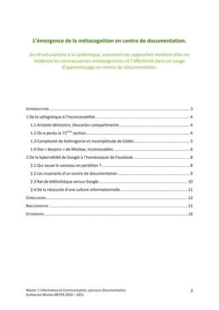  
 
     L’émergence de la métacognition en centre de documentation. 
                                    
    Du structuralisme à la systémique, comment ces approches mettent‐elles en 
      évidence les connaissances métacognitives et l’affectivité dans un usage 
                   d’apprentissage en centre de documentation. 




 
 
INTRODUCTION ............................................................................................................................... 3 
1 De la syllogistique à l’inconcevabilité...................................................................................... 4 
    1.1 Aristote démontre, Descartes compartimente................................................................ 4 
    1.2 On a perdu la 71ème section.............................................................................................. 4 
    1.3 Complexité de Kolmogorov et incomplétude de Gödel................................................... 5 
    1.4 Des « besoins » de Maslow, inconcevables ..................................................................... 6 
2 De la kybernêtikê de Google à l’homéostasie de Facebook ................................................... 8 
    2.1 Qui sauve le vaisseau en perdition ?................................................................................ 8 
    2.2 Les invariants d’un centre de documentation ................................................................. 9 
    2.3 Rat de bibliothèque versus Google ................................................................................ 10 
    2.4 De la nécessité d’une culture informationnelle............................................................. 11 
CONCLUSION ................................................................................................................................ 12 
BIBLIOGRAPHIE ............................................................................................................................. 13 
SITOGRAHIE .................................................................................................................................. 16 
 
 




Master 1 Information et Communication, parcours Documentation                                                                                 2
Guillaume‐Nicolas MEYER 2010 – 2011 
 