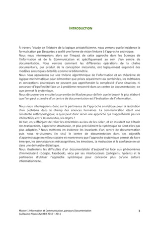 INTRODUCTION 
    
    
    
À travers l’étude de l’histoire de la logique aristotélicienne, nous verrons quelle incidence la 
formalisation par Descartes a scellé une forme de vision linéaire à l’approche analytique. 
Nous  nous  interrogerons  alors  sur  l’impact  de  cette  approche  dans  les  Sciences  de 
l’Information  et  de  la  Communication  et  spécifiquement  au  sein  d’un  centre  de 
documentation.  Nous  verrons  comment  les  différentes  opérations  de  la  chaîne 
documentaire,  pur  produit  de  la  conception  mécaniste,  ont  logiquement  engendré  des 
modèles analytiques détaillés comme la bibliométrie. 
Nous  nous  appuierons  sur  une  théorie  algorithmique  de  l'information  et  un  théorème  de 
logique mathématique pour démontrer que prises séparément ou combinées, les méthodes 
et  conceptions  analytiques  ne  peuvent  pas  appréhender  la  complexité  d’une  situation,  ni 
concevoir d’équifinalité face un à problème rencontré dans un centre de documentation ; ce 
que permet la systémique. 
Nous détournerons ensuite la pyramide de Maslow pour définir que le besoin le plus élaboré 
que l’on peut attendre d’un centre de documentation est l’évaluation de l’information. 
 
Nous nous interrogerons donc sur la pertinence de l’approche analytique pour la résolution 
d’un  problème  dans  le  champ  des  sciences  humaines.  La  communication  étant  une 
constante anthropologique, à quoi peut donc servir une approche qui n’appréhende pas les 
interactions entre les individus, les objets ? 
De fait, en s’efforçant de relier les ensembles au lieu de les isoler, et en insistant sur l’étude 
des transactions, l’approche structurale, et plus précisément la systémique ne sont‐elles pas 
plus  adaptées ?  Nous  mettrons  en  évidence  les  invariants  d’un  centre  de  documentation 
puis  nous  re‐situerons  (in  situ)  le  centre  de  documentation  dans  ses  objectifs 
d’apprentissage en milieu scolaire et montrerons que l’approche systémique permet de faire 
émerger, les connaissances métacognitives, les émotions, la motivation et la confiance en soi 
dans une démarche didactique. 
Nous  illustrerons  les  difficultés  d’un  documentaliste  d’aujourd’hui  face  aux  phénomènes 
d’immédiateté  (Google,  Facebook),  vécu  par  ses  interlocuteurs  (collégiens,  lycéens)  et  la 
pertinence  d’utiliser  l’approche  systémique  pour  concevoir  plus  qu’une  culture 
informationnelle. 
 
 




Master 1 Information et Communication, parcours Documentation                                     3
Guillaume‐Nicolas MEYER 2010 – 2011 
 