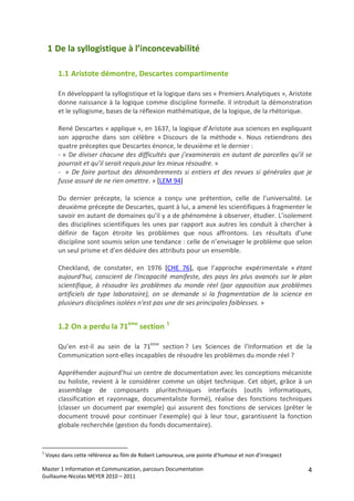 1 De la syllogistique à l’inconcevabilité 

         1.1 Aristote démontre, Descartes compartimente 

         En développant la syllogistique et la logique dans ses « Premiers Analytiques », Aristote 
         donne naissance à la logique comme discipline formelle. Il introduit la démonstration 
         et le syllogisme, bases de la réflexion mathématique, de la logique, de la rhétorique. 
          
         René Descartes « applique », en 1637, la logique d’Aristote aux sciences en expliquant 
         son  approche  dans  son  célèbre  « Discours  de  la  méthode ».  Nous  retiendrons  des 
         quatre préceptes que Descartes énonce, le deuxième et le dernier : 
         ‐ « De diviser chacune des difficultés que j’examinerais en autant de parcelles qu’il se 
         pourrait et qu’il serait requis pour les mieux résoudre. »  
         ‐    «  De  faire  partout  des  dénombrements  si  entiers  et  des  revues  si  générales  que  je 
         fusse assuré de ne rien omettre. » [LEM 94] 
          
         Du  dernier  précepte,  la  science  a  conçu  une  prétention,  celle  de  l’universalité.  Le 
         deuxième précepte de Descartes, quant à lui, a amené les scientifiques à fragmenter le 
         savoir en autant de domaines qu’il y a de phénomène à observer, étudier. L’isolement 
         des  disciplines  scientifiques  les  unes  par  rapport  aux  autres  les  conduit  à  chercher  à 
         définir  de  façon  étroite  les  problèmes  que  nous  affrontons.  Les  résultats  d’une 
         discipline sont soumis selon une tendance : celle de n’envisager le problème que selon 
         un seul prisme et d’en déduire des attributs pour un ensemble. 
          
         Checkland,  de  constater,  en  1976  [CHE  76],  que  l’approche  expérimentale  « étant 
         aujourd'hui,  conscient  de  l'incapacité  manifeste,  des  pays  les  plus  avancés  sur  le  plan 
         scientifique,  à  résoudre  les  problèmes  du  monde  réel  (par  opposition  aux  problèmes 
         artificiels  de  type  laboratoire),  on  se  demande  si  la  fragmentation  de  la  science  en 
         plusieurs disciplines isolées n'est pas une de ses principales faiblesses. » 


         1.2 On a perdu la 71ème section  1 

         Qu’en  est‐il  au  sein  de  la  71ème  section ?  Les  Sciences  de  l’Information  et  de  la 
         Communication sont‐elles incapables de résoudre les problèmes du monde réel ? 
          
         Appréhender aujourd’hui un centre de documentation avec les conceptions mécaniste 
         ou  holiste,  revient  à  le  considérer  comme  un  objet  technique.  Cet  objet,  grâce  à  un 
         assemblage  de  composants  pluritechniques  interfacés  (outils  informatiques, 
         classification  et  rayonnage,  documentaliste  formé),  réalise  des  fonctions  techniques 
         (classer  un  document  par  exemple)  qui  assurent  des  fonctions  de  services  (prêter  le 
         document  trouvé  pour  continuer  l’exemple)  qui  à  leur  tour,  garantissent  la  fonction 
         globale recherchée (gestion du fonds documentaire). 
          

1
     Voyez dans cette référence au film de Robert Lamoureux, une pointe d’humour et non d’irrespect 

Master 1 Information et Communication, parcours Documentation                                              4
Guillaume‐Nicolas MEYER 2010 – 2011 
 
