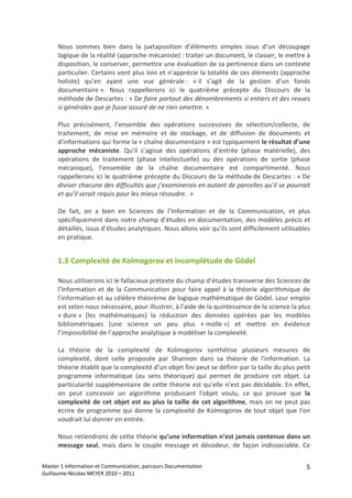 Nous  sommes  bien  dans  la  juxtaposition  d’éléments  simples  issus  d’un  découpage 
      logique de la réalité (approche mécaniste) : traiter un document, le classer, le mettre à 
      disposition, le conserver, permettre une évaluation de sa pertinence dans un contexte 
      particulier. Certains vont plus loin et n’apprécie la totalité de ces éléments (approche 
      holiste)  qu’en  ayant  une  vue  générale :  « il  s’agit  de  la  gestion  d’un  fonds 
      documentaire ».  Nous  rappellerons  ici  le  quatrième  précepte  du  Discours  de  la 
      méthode de Descartes : « De faire partout des dénombrements si entiers et des revues 
      si générales que je fusse assuré de ne rien omettre. » 
       
      Plus  précisément,  l’ensemble  des  opérations  successives  de  sélection/collecte,  de 
      traitement,  de  mise  en  mémoire  et  de  stockage,  et  de  diffusion  de  documents  et 
      d'informations qui forme la « chaîne documentaire » est typiquement le résultat d’une 
      approche  mécaniste.  Qu’il  s’agisse  des  opérations  d’entrée  (phase  matérielle),  des 
      opérations  de  traitement  (phase  intellectuelle)  ou  des  opérations  de  sortie  (phase 
      mécanique),  l’ensemble  de  la  chaîne  documentaire  est  compartimenté.  Nous 
      rappellerons ici le quatrième précepte du Discours de la méthode de Descartes : « De 
      diviser chacune des difficultés que j’examinerais en autant de parcelles qu’il se pourrait 
      et qu’il serait requis pour les mieux résoudre.  » 
       
      De  fait,  on  a  bien  en  Sciences  de  l’Information  et  de  la  Communication,  et  plus 
      spécifiquement dans notre champ d’études en documentation, des modèles précis et 
      détaillés, issus d’études analytiques. Nous allons voir qu’ils sont difficilement utilisables 
      en pratique. 


      1.3 Complexité de Kolmogorov et incomplétude de Gödel 

      Nous utiliserons ici le fallacieux prétexte du champ d’études transverse des Sciences de 
      l’Information  et  de  la  Communication  pour  faire  appel  à  la  théorie  algorithmique  de 
      l'information et au célèbre théorème de logique mathématique de Gödel. Leur emploi 
      est selon nous nécessaire, pour illustrer, à l’aide de la quintessence de la science la plus 
      « dure »  (les  mathématiques)  la  réduction  des  données  opérées  par  les  modèles 
      bibliométriques  (une  science  un  peu  plus  « molle »)  et  mettre  en  évidence 
      l’impossibilité de l’approche analytique à modéliser la complexité. 
       
      La  théorie  de  la  complexité  de  Kolmogorov  synthétise  plusieurs  mesures  de 
      complexité,  dont  celle  proposée  par  Shannon  dans  sa  théorie  de  l'information.  La 
      théorie établit que la complexité d’un objet fini peut se définir par la taille du plus petit 
      programme  informatique  (au  sens  théorique)  qui  permet  de  produire  cet  objet.  La 
      particularité supplémentaire de cette théorie est qu’elle n’est pas décidable. En effet, 
      on  peut  concevoir  un  algorithme  produisant  l'objet  voulu,  ce  qui  prouve  que  la 
      complexité de  cet  objet  est  au  plus  la  taille  de  cet  algorithme,  mais on  ne  peut pas 
      écrire  de  programme  qui  donne  la  complexité  de  Kolmogorov  de  tout  objet  que  l'on 
      voudrait lui donner en entrée. 
       
      Nous retiendrons de cette théorie qu’une information n’est jamais contenue dans un 
      message  seul,  mais  dans  le  couple  message  et  décodeur,  de  façon  indissociable.  Ce 

Master 1 Information et Communication, parcours Documentation                                        5
Guillaume‐Nicolas MEYER 2010 – 2011 
 