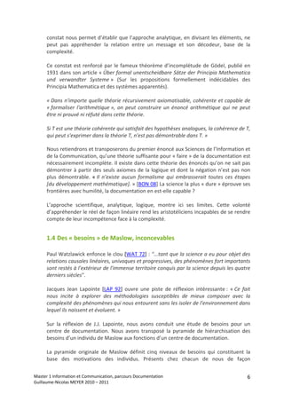 constat nous permet d’établir que l’approche analytique, en divisant les éléments, ne 
      peut  pas  appréhender  la  relation  entre  un  message  et  son  décodeur,  base  de  la 
      complexité. 
       
      Ce  constat  est  renforcé  par  le  fameux  théorème  d’incomplétude  de  Gödel,  publié  en 
      1931 dans son article « Über formal unentscheidbare Sätze der Principia Mathematica 
      und  verwandter  Systeme »  (Sur  les  propositions  formellement  indécidables  des 
      Principia Mathematica et des systèmes apparentés). 
       
      « Dans n'importe quelle théorie récursivement axiomatisable, cohérente et capable de 
      « formaliser  l'arithmétique »,  on  peut  construire  un  énoncé  arithmétique  qui  ne  peut 
      être ni prouvé ni réfuté dans cette théorie.  
       
      Si T est une théorie cohérente qui satisfait des hypothèses analogues, la cohérence de T, 
      qui peut s'exprimer dans la théorie T, n'est pas démontrable dans T. » 

      Nous retiendrons et transposerons du premier énoncé aux Sciences de l’Information et 
      de la Communication, qu’une théorie suffisante pour « faire » de la documentation est 
      nécessairement incomplète. Il existe dans cette théorie des énoncés qu’on ne sait pas 
      démontrer à partir des seuls axiomes de la logique et dont la négation n’est pas non 
      plus  démontrable.  « Il  n’existe  aucun  formalisme  qui  embrasserait  toutes  ces  étapes 
      [du développement mathématique]. » [BON 08] La science la plus « dure » éprouve ses 
      frontières avec humilité, la documentation en est‐elle capable ? 
       
      L’approche  scientifique,  analytique,  logique,  montre  ici  ses  limites.  Cette  volonté 
      d’appréhender le réel de façon linéaire rend les aristotéliciens incapables de se rendre 
      compte de leur incompétence face à la complexité. 


      1.4 Des « besoins » de Maslow, inconcevables 

      Paul Watzlawick enfonce le clou [WAT 72] : "...tant que la science a eu pour objet des 
      relations causales linéaires, univoques et progressives, des phénomènes fort importants 
      sont restés à l'extérieur de l'immense territoire conquis par la science depuis les quatre 
      derniers siècles". 
       
      Jacques  Jean  Lapointe  [LAP  92]  ouvre  une  piste  de  réflexion  intéressante :  « Ce  fait 
      nous  incite  à  explorer  des  méthodologies  susceptibles  de  mieux  composer  avec  la 
      complexité des phénomènes qui nous entourent sans les isoler de l'environnement dans 
      lequel ils naissent et évoluent. » 
       
      Sur  la  réflexion  de  J.J.  Lapointe,  nous  avons  conduit  une  étude  de  besoins  pour  un 
      centre  de  documentation.  Nous  avons  transposé  la  pyramide  de  hiérarchisation  des 
      besoins d’un individu de Maslow aux fonctions d’un centre de documentation. 
       
      La  pyramide  originale  de  Maslow  définit  cinq  niveaux  de  besoins  qui  constituent  la 
      base  des  motivations  des  individus.  Présents  chez  chacun  de  nous  de  façon 

Master 1 Information et Communication, parcours Documentation                                        6
Guillaume‐Nicolas MEYER 2010 – 2011 
 