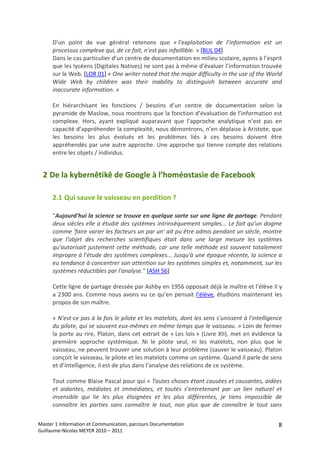 D’un  point  de  vue  général  retenons  que  « l’exploitation  de  l’information  est  un 
      processus complexe qui, de ce fait, n’est pas infaillible. » [BUL 04] 
      Dans le cas particulier d’un centre de documentation en milieu scolaire, ayons à l’esprit 
      que les lycéens (Digitales Natives) ne sont pas à même d’évaluer l’information trouvée 
      sur le Web. [LOR 01] « One writer noted that the major difficulty in the use of the World 
      Wide  Web  by  children  was  their  inability  to  distinguish  between  accurate  and 
      inaccurate information. » 
       
      En  hiérarchisant  les  fonctions  /  besoins  d’un  centre  de  documentation  selon  la 
      pyramide de Maslow, nous montrons que la fonction d’évaluation de l’information est 
      complexe.  Hors,  ayant  expliqué  auparavant  que  l’approche  analytique  n’est  pas  en 
      capacité d’appréhender la complexité, nous démontrons, n’en déplaise à Aristote, que 
      les  besoins  les  plus  évolués  et  les  problèmes  liés  à  ces  besoins  doivent  être 
      appréhendés par une autre approche. Une approche qui tienne compte des relations 
      entre les objets / individus. 


  2 De la kybernêtikê de Google à l’homéostasie de Facebook 

      2.1 Qui sauve le vaisseau en perdition ? 

      "Aujourd'hui la science se trouve en quelque sorte sur une ligne de partage. Pendant 
      deux siècles elle a étudié des systèmes intrinsèquement simples... Le fait qu'un dogme 
      comme 'faire varier les facteurs un par un' ait pu être admis pendant un siècle, montre 
      que  l'objet  des  recherches  scientifiques  était  dans  une  large  mesure  les  systèmes 
      qu'autorisait  justement  cette  méthode,  car  une  telle  méthode  est  souvent  totalement 
      impropre à l'étude des systèmes complexes... Jusqu'à une époque récente, la science a 
      eu tendance à concentrer son attention sur les systèmes simples et, notamment, sur les 
      systèmes réductibles par l'analyse." [ASH 56] 
       
      Cette ligne de partage dressée par Ashby en 1956 opposait déjà le maître et l’élève il y 
      a  2300  ans.  Comme  nous  avons  vu  ce  qu’en  pensait  l’élève,  étudions  maintenant  les 
      propos de son maître. 
       
      « N'est‐ce pas à la fois le pilote et les matelots, dont les sens s'unissent à l'intelligence 
      du pilote, qui se sauvent eux‐mêmes en même temps que le vaisseau. » Loin de fermer 
      la porte au rire, Platon, dans cet extrait de « Les lois » (Livre XII), met en évidence la 
      première  approche  systémique.  Ni  le  pilote  seul,  ni  les  matelots,  non  plus  que  le 
      vaisseau, ne peuvent trouver une solution à leur problème (sauver le vaisseau). Platon 
      conçoit le vaisseau, le pilote et les matelots comme un système. Quand il parle de sens 
      et d’intelligence, il est de plus dans l’analyse des relations de ce système. 
       
      Tout comme Blaise Pascal pour qui « Toutes choses étant causées et causantes, aidées 
      et  aidantes,  médiates  et  immédiates,  et  toutes  s’entretenant  par  un  lien  naturel  et 
      insensible  qui  lie  les  plus  éloignées  et  les  plus  différentes,  je  tiens  impossible  de 
      connaître  les  parties  sans  connaître  le  tout,  non  plus  que  de  connaître  le  tout  sans 

Master 1 Information et Communication, parcours Documentation                                         8
Guillaume‐Nicolas MEYER 2010 – 2011 
 
