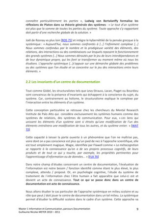 connaître  particulièrement  les  parties  »,  Ludwig  von  Bertalanffy  formalise  les 
      réflexions  de  Platon  dans  sa  théorie  générale  des  systèmes :  « Le  tout  d’un  système 
      est plus que la somme de toutes les parties du système. Toute approche s’y rapportant 
      doit partir d’une recherche globale de la solution. » 
       
      Joël de Rosnay va plus loin [ROS 75] et intègre le kybernêtikê de la pensée grecque à la 
      systémique :  « Aujourd’hui,  nous  sommes  confrontés  à  […]  l’infiniment  complexe  […] 
      Nous  sommes  confondus  par  le  nombre  et  la  prodigieuse  variété  des  éléments,  des 
      relations, des interactions ou des combinaisons sur lesquels reposent le fonctionnement 
      des grands systèmes […] Nous sommes déroutés par le jeu de leurs interdépendances et 
      de  leur  dynamique  propre,  qui  les  font  se  transformer  au  moment  même  où  nous  les 
      étudions. L'approche systémique […]s'appuie sur une démarche globale des problèmes 
      ou des systèmes que l'on étudie et se concentre sur le jeu des interactions entre leurs 
      éléments. » 


      2.2 Les invariants d’un centre de documentation 

      Tout comme Gödel, les structuralistes tels que Levy‐Strauss, Lacan, Piaget ou Bourdieu 
      sont convaincus de la présence d’invariants qui échappent à la conscience du sujet, du 
      système.  Car,  contrairement  au  holisme,  le  structuralisme  explique  le  complexe  par 
      l’interaction entre les éléments d’un système. 
       
      Cette  conception  particulière  se  retrouve  chez  les  chercheurs  du  Mental  Research 
      Institute de Palo Alto qui  considère exclusivement les systèmes humains comme des 
      systèmes  de  relations,  des  systèmes  de  communication.  Pour  eux,  « Les  liens  qui 
      unissent  les  éléments  d’un  système  sont  si  étroits  qu’une  modification  de  l’un  des 
      éléments entraînera une modification de tous les autres, et du système entier. » [WAT 
      72] 
       
      Cette  capacité  à  laisser  la  porte  ouverte  à  un  phénomène  que  l’on  ne  maîtrise  pas, 
      voire dont on a pas conscience est plus qu’un pied de nez à l’approche scientifique, elle 
      est tout simplement magique. Magie, identifiée par Flawell comme « La métacognition 
      se  rapporte  à  la  connaissance  qu'on  a  de  ses  propres  processus  cognitifs,  de  leurs 
      produits  et  de  tout  ce  qui  y  touche,  par  exemple,  les  propriétés  pertinentes  pour 
      l'apprentissage d'information ou de données... » [FLA 76] 
       
      Dans  notre  champ  d’études  concernant  un  centre  de  documentation,  l’évaluation  de 
      l’information  est  notre  besoin  /  fonction  identifié  comme  étant  le  plus  élevé,  le  plus 
      complexe,  attendu  /  proposé.  Or,  en  psychologie  cognitive,  l´étude  du  système  de 
      traitement  de  l´information  chez  l´être  humain  a  fait  apparaître  que  celui‐ci  est  et 
      devient  un  acte  de  connaissance.  Tout  ce  qui  se  passe  donc  dans  un  centre  de 
      documentation est acte de connaissance. 
       
      Nous allons étudier le cas particulier de l’approche systémique en milieu scolaire et au 
      rôle que peut / doit jouer le centre de documentation dans un tel milieu. La systémique 
      permet  d’étudier  la  difficulté  scolaire  dans  le  cadre  d’un  système.  Cette  approche  va 

Master 1 Information et Communication, parcours Documentation                                          9
Guillaume‐Nicolas MEYER 2010 – 2011 
 