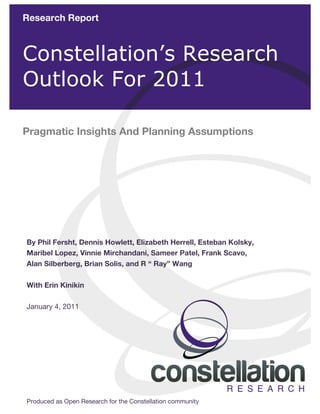  

             Research Report
               	
  
	
  
	
  
	
  


             Constellation’s Research
	
  
	
  
	
  
	
  
	
  
	
  
	
  
             Outlook For 2011

             Pragmatic Insights And Planning Assumptions




              By Phil Fersht, Dennis Howlett, Elizabeth Herrell, Esteban Kolsky,
              Maribel Lopez, Vinnie Mirchandani, Sameer Patel, Frank Scavo,
              Alan Silberberg, Brian Solis, and R “ Ray” Wang

              With Erin Kinikin

              January 4, 2011




               Produced as Open Research for the Constellation
       © 2010 Constellation Research, Inc. All rights reserved.   community        1	
  
 